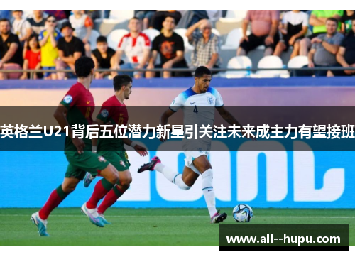 英格兰U21背后五位潜力新星引关注未来成主力有望接班 英格兰U21背后五位潜力新星引关注未来成主力有望接班