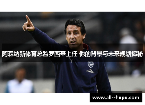 阿森纳新体育总监罗西基上任 他的背景与未来规划揭秘
