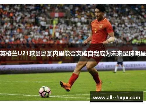英格兰U21球员恩瓦内里能否突破自我成为未来足球明星