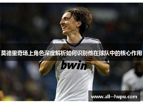 莫德里奇场上角色深度解析如何识别他在球队中的核心作用