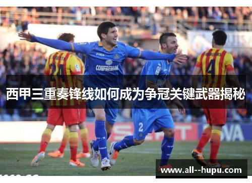 西甲三重奏锋线如何成为争冠关键武器揭秘