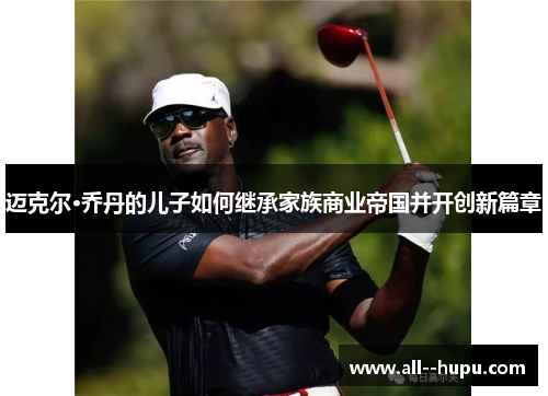 迈克尔·乔丹的儿子如何继承家族商业帝国并开创新篇章