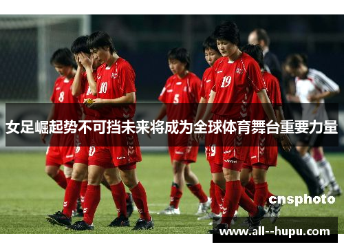 女足崛起势不可挡未来将成为全球体育舞台重要力量