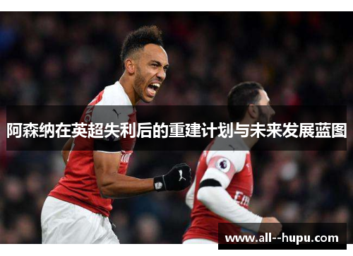 阿森纳在英超失利后的重建计划与未来发展蓝图 阿森纳在英超失利后的重建计划与未来发展蓝图