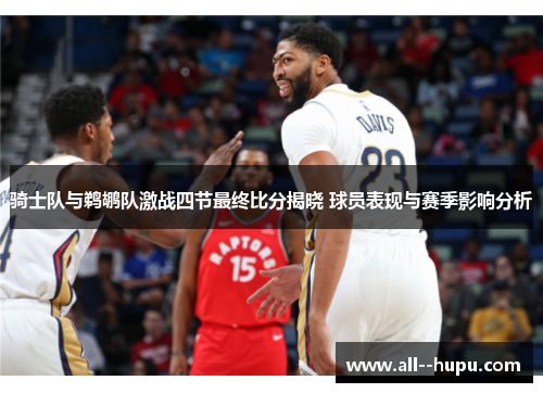 骑士队与鹈鹕队激战四节最终比分揭晓 球员表现与赛季影响分析 骑士队与鹈鹕队激战四节最终比分揭晓 球员表现与赛季影响分析