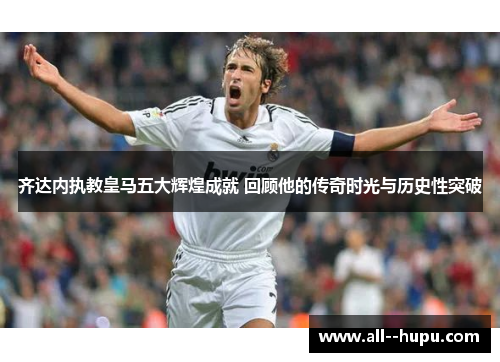 齐达内执教皇马五大辉煌成就 回顾他的传奇时光与历史性突破 齐达内执教皇马五大辉煌成就 回顾他的传奇时光与历史性突破